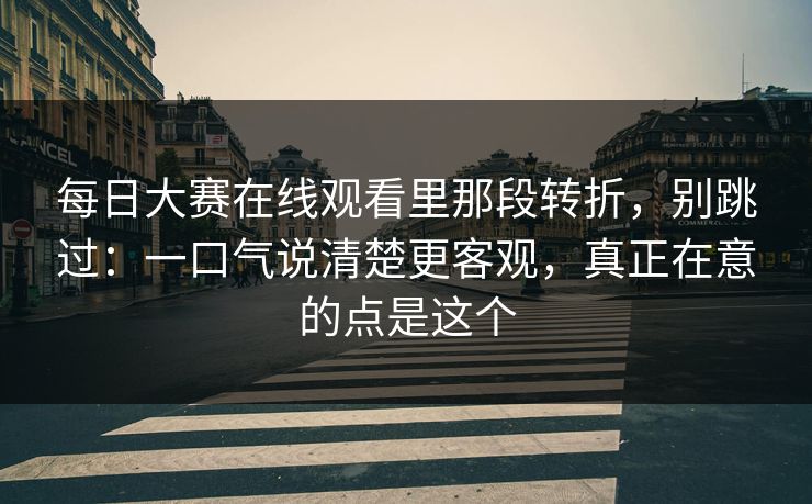 每日大赛在线观看里那段转折，别跳过：一口气说清楚更客观，真正在意的点是这个