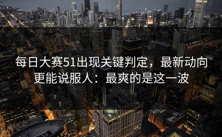 每日大赛51出现关键判定，最新动向更能说服人：最爽的是这一波