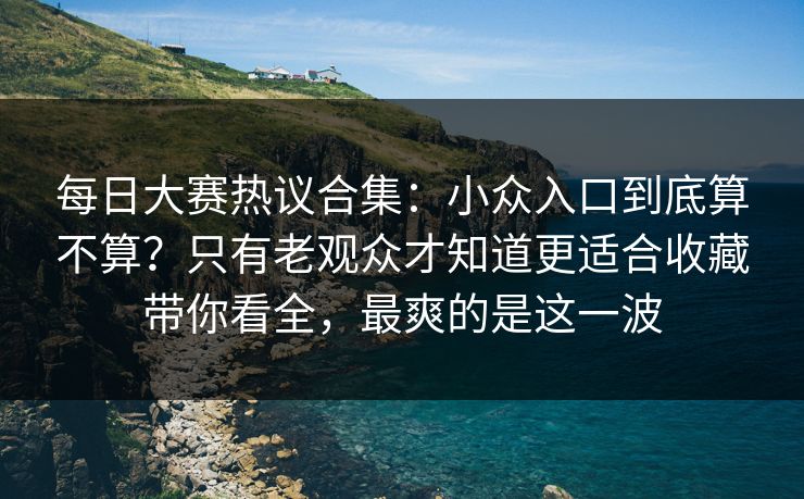 每日大赛热议合集：小众入口到底算不算？只有老观众才知道更适合收藏带你看全，最爽的是这一波