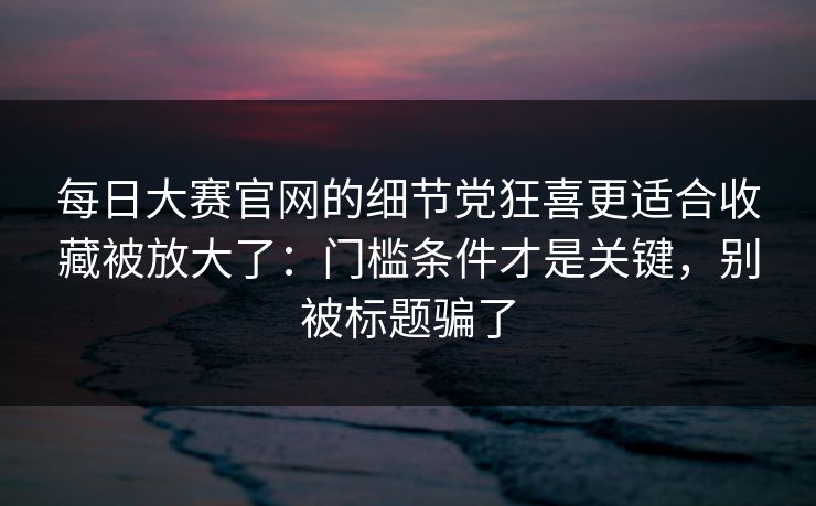 每日大赛官网的细节党狂喜更适合收藏被放大了：门槛条件才是关键，别被标题骗了