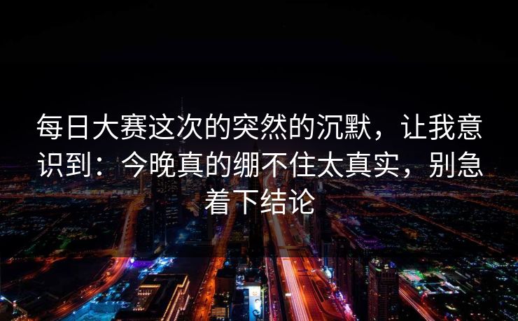 每日大赛这次的突然的沉默，让我意识到：今晚真的绷不住太真实，别急着下结论