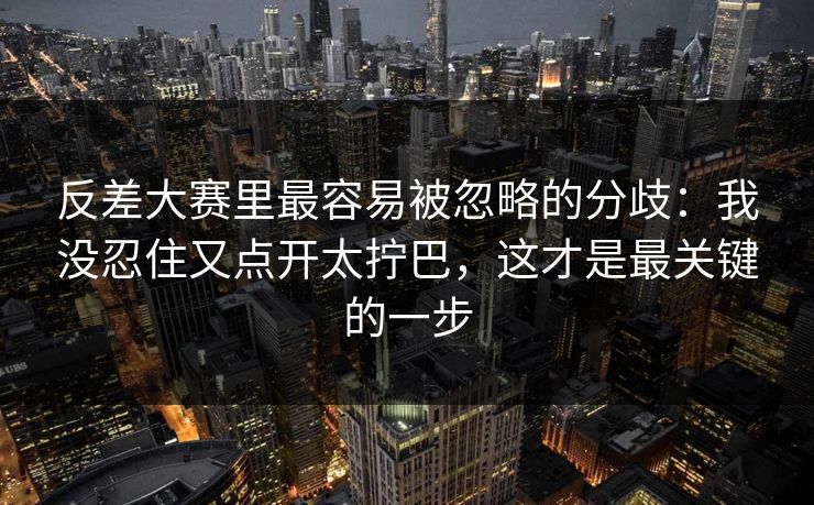 反差大赛里最容易被忽略的分歧：我没忍住又点开太拧巴，这才是最关键的一步