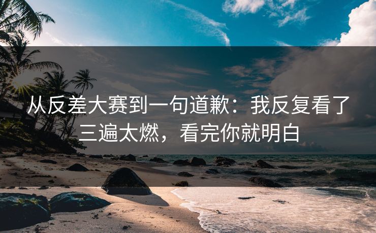 从反差大赛到一句道歉：我反复看了三遍太燃，看完你就明白