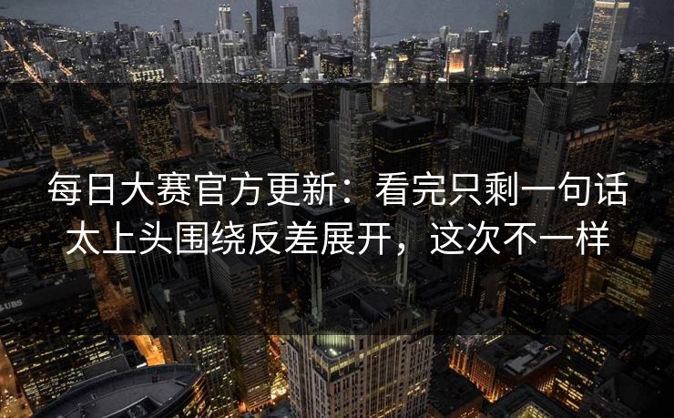 每日大赛官方更新：看完只剩一句话太上头围绕反差展开，这次不一样