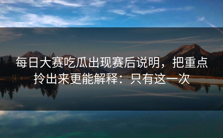 每日大赛吃瓜出现赛后说明，把重点拎出来更能解释：只有这一次