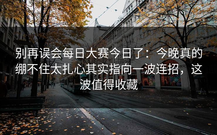 别再误会每日大赛今日了：今晚真的绷不住太扎心其实指向一波连招，这波值得收藏