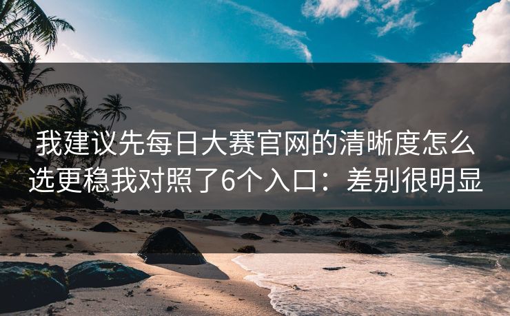 我建议先每日大赛官网的清晰度怎么选更稳我对照了6个入口：差别很明显