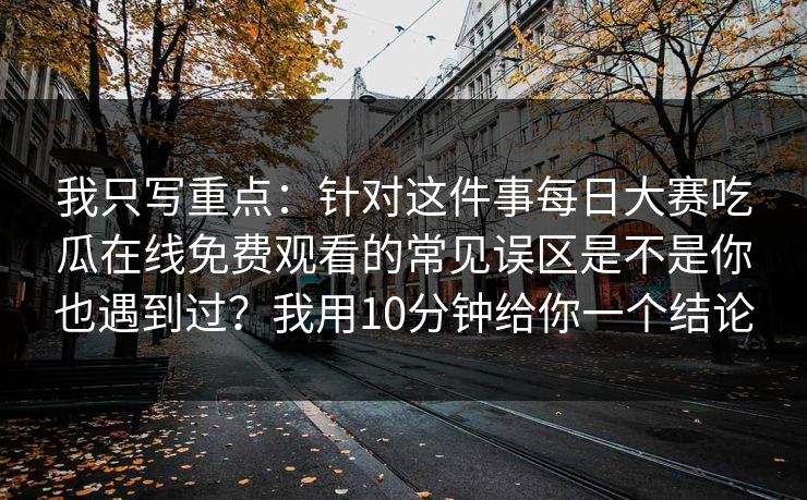 我只写重点：针对这件事每日大赛吃瓜在线免费观看的常见误区是不是你也遇到过？我用10分钟给你一个结论